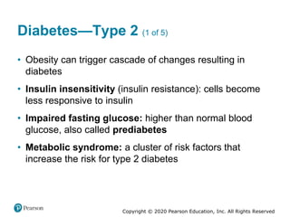 Copyright © 2020 Pearson Education, Inc. All Rights Reserved
Diabetes—Type 2 (1 of 5)
• Obesity can trigger cascade of changes resulting in
diabetes
• Insulin insensitivity (insulin resistance): cells become
less responsive to insulin
• Impaired fasting glucose: higher than normal blood
glucose, also called prediabetes
• Metabolic syndrome: a cluster of risk factors that
increase the risk for type 2 diabetes
 