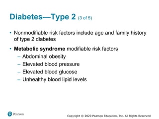 Copyright © 2020 Pearson Education, Inc. All Rights Reserved
Diabetes—Type 2 (3 of 5)
• Nonmodifiable risk factors include age and family history
of type 2 diabetes
• Metabolic syndrome modifiable risk factors
– Abdominal obesity
– Elevated blood pressure
– Elevated blood glucose
– Unhealthy blood lipid levels
 