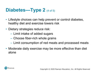 Copyright © 2020 Pearson Education, Inc. All Rights Reserved
Diabetes—Type 2 (4 of 5)
• Lifestyle choices can help prevent or control diabetes,
healthy diet and exercise lowers risk
• Dietary strategies reduce risk:
– Limit intake of added sugars
– Choose fiber-rich whole grains
– Limit consumption of red meats and processed meats
• Moderate daily exercise may be more effective than diet
alone
 