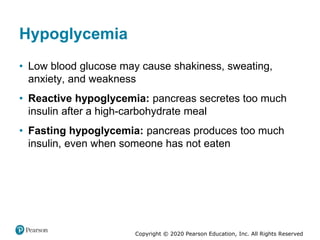 Copyright © 2020 Pearson Education, Inc. All Rights Reserved
Hypoglycemia
• Low blood glucose may cause shakiness, sweating,
anxiety, and weakness
• Reactive hypoglycemia: pancreas secretes too much
insulin after a high-carbohydrate meal
• Fasting hypoglycemia: pancreas produces too much
insulin, even when someone has not eaten
 