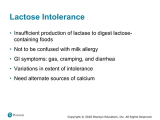 Copyright © 2020 Pearson Education, Inc. All Rights Reserved
Lactose Intolerance
• Insufficient production of lactase to digest lactose-
containing foods
• Not to be confused with milk allergy
• GI symptoms: gas, cramping, and diarrhea
• Variations in extent of intolerance
• Need alternate sources of calcium
 