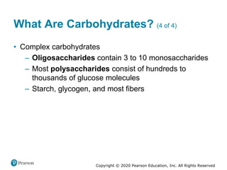 Copyright © 2020 Pearson Education, Inc. All Rights Reserved
What Are Carbohydrates? (4 of 4)
• Complex carbohydrates
– Oligosaccharides contain 3 to 10 monosaccharides
– Most polysaccharides consist of hundreds to
thousands of glucose molecules
– Starch, glycogen, and most fibers
 