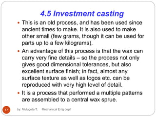 4.5 Investment casting
 This is an old process, and has been used since
ancient times to make. It is also used to make
other small (few grams, though it can be used for
parts up to a few kilograms).
 An advantage of this process is that the wax can
carry very fine details – so the process not only
gives good dimensional tolerances, but also
excellent surface finish; in fact, almost any
surface texture as well as logos etc. can be
reproduced with very high level of detail.
 It is a process that performed a multiple patterns
are assembled to a central wax sprue.
17 by: Mulugeta T. Mechanical En'g dep't
 