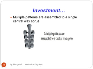 Investment…
by: Mulugeta T. Mechanical En'g dep't18
 Multiple patterns are assembled to a single
central wax sprue
 