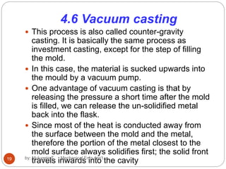 4.6 Vacuum casting
 This process is also called counter-gravity
casting. It is basically the same process as
investment casting, except for the step of filling
the mold.
 In this case, the material is sucked upwards into
the mould by a vacuum pump.
 One advantage of vacuum casting is that by
releasing the pressure a short time after the mold
is filled, we can release the un-solidified metal
back into the flask.
 Since most of the heat is conducted away from
the surface between the mold and the metal,
therefore the portion of the metal closest to the
mold surface always solidifies first; the solid front
travels inwards into the cavity19 by: Mulugeta T. Mechanical En'g dep't
 