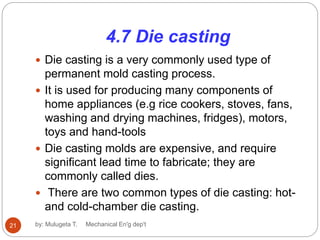 4.7 Die casting
 Die casting is a very commonly used type of
permanent mold casting process.
 It is used for producing many components of
home appliances (e.g rice cookers, stoves, fans,
washing and drying machines, fridges), motors,
toys and hand-tools
 Die casting molds are expensive, and require
significant lead time to fabricate; they are
commonly called dies.
 There are two common types of die casting: hot-
and cold-chamber die casting.
21 by: Mulugeta T. Mechanical En'g dep't
 
