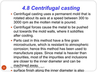 4.8 Centrifugal casting
 Centrifugal casting uses a permanent mold that is
rotated about its axis at a speed between 300 to
3000 rpm as the molten metal is poured.
 Centrifugal forces cause the metal to be pushed
out towards the mold walls, where it solidifies
after cooling.
 Parts cast in this method have a fine grain
microstructure, which is resistant to atmospheric
corrosion; hence this method has been used to
manufacture pipes. Since metal is heavier than
impurities, most of the impurities and inclusions
are closer to the inner diameter and can be
machined away.
 surface finish along the inner diameter is also
23 by: Mulugeta T. Mechanical En'g dep't
 