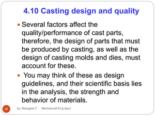 4.10 Casting design and quality
 Several factors affect the
quality/performance of cast parts,
therefore, the design of parts that must
be produced by casting, as well as the
design of casting molds and dies, must
account for these.
 You may think of these as design
guidelines, and their scientific basis lies
in the analysis, the strength and
behavior of materials.
26 by: Mulugeta T. Mechanical En'g dep't
 
