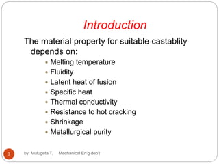 Introduction
The material property for suitable castablity
depends on:
 Melting temperature
 Fluidity
 Latent heat of fusion
 Specific heat
 Thermal conductivity
 Resistance to hot cracking
 Shrinkage
 Metallurgical purity
3 by: Mulugeta T. Mechanical En'g dep't
 