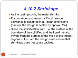 4.10.2 Shrinkage
 As the casting cools, the metal shrinks.
 For common cast metals, a 1% shrinkage
allowance is designed in all linear dimensions
(namely, the design is scaled by approx. 1%).
 Since the solidification front, i.e. the surface at the
boundary of the solidified and the liquid metals,
travels from the surface of the mold to the interior
regions of the part, the design must ensure that
shrinkage does not cause cavities.
30 by: Mulugeta T. Mechanical En'g dep't
 