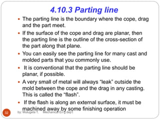 4.10.3 Parting line
 The parting line is the boundary where the cope, drag
and the part meet.
 If the surface of the cope and drag are planar, then
the parting line is the outline of the cross-section of
the part along that plane.
 You can easily see the parting line for many cast and
molded parts that you commonly use.
 It is conventional that the parting line should be
planar, if possible.
 A very small of metal will always “leak” outside the
mold between the cope and the drag in any casting.
This is called the “flash”.
 If the flash is along an external surface, it must be
machined away by some finishing operation
32 by: Mulugeta T. Mechanical En'g dep't
 