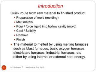 Introduction
Quick route from raw material to finished product
 Preparation of mold (molding)
 Melt metals
 Pour / force liquid into hollow cavity (mold)
 Cool / Solidify
 Remove
 Finish
 The material to melted by using melting furnaces
such as blast furnaces, basic oxygen furnaces,
electric arc furnaces, industrial furnaces, etc
either by using internal or external heat energy.
4 by: Mulugeta T. Mechanical En'g dep't
 