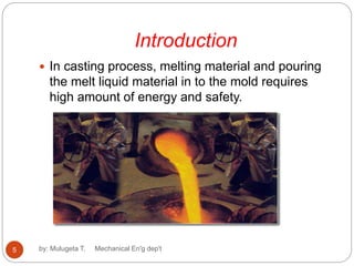 Introduction
 In casting process, melting material and pouring
the melt liquid material in to the mold requires
high amount of energy and safety.
5 by: Mulugeta T. Mechanical En'g dep't
 