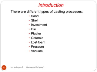 Introduction
There are different types of casting processes:
• Sand
• Shell
• Investment
• Die
• Plaster
• Ceramic
• Lost foam
• Pressure
• Vacuum
6 by: Mulugeta T. Mechanical En'g dep't
 
