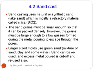 4.2 Sand cast
 Sand casting uses natural or synthetic sand
(lake sand) which is mostly a refractory material
called silica (SiO2).
 The sand grains must be small enough so that
it can be packed densely; however, the grains
must be large enough to allow gasses formed
during the metal pouring to escape through the
pores.
 Larger sized molds use green sand (mixture of
sand, clay and some water). Sand can be re-
used, and excess metal poured is cut-off and
re-used also.
7 by: Mulugeta T. Mechanical En'g dep't
 