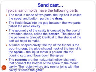 Sand cast…
Typical sand molds have the following parts
 The mold is made of two parts, the top half is called
the cope, and bottom part is the drag.
 The liquid flows into the gap between the two parts,
called the mold cavity.
 The geometry of the cavity is created by the use of
a wooden shape, called the pattern. The shape of
the patterns is (almost) identical to the shape of the
part we need to make.
 A funnel shaped cavity; the top of the funnel is the
pouring cup; the pipe-shaped neck of the funnel is
the sprue – the liquid metal is poured into the
pouring cup, and flows down the sprue.
 The runners are the horizontal hollow channels
that connect the bottom of the sprue to the mould
cavity. The region where any runner joins with the
cavity is called the gate.
8
by: Mulugeta T. Mechanical En'g dep't
 