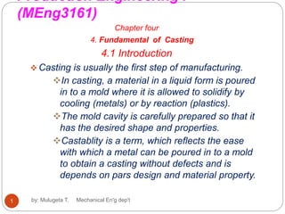 Production Engineering I
(MEng3161)
Chapter four
4. Fundamental of Casting
4.1 Introduction
 Casting is usually the first step of manufacturing.
In casting, a material in a liquid form is poured
in to a mold where it is allowed to solidify by
cooling (metals) or by reaction (plastics).
The mold cavity is carefully prepared so that it
has the desired shape and properties.
Castablity is a term, which reflects the ease
with which a metal can be poured in to a mold
to obtain a casting without defects and is
depends on pars design and material property.
1 by: Mulugeta T. Mechanical En'g dep't
 