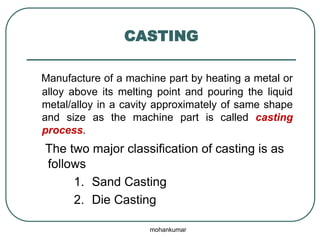 CASTING
Manufacture of a machine part by heating a metal or
alloy above its melting point and pouring the liquid
metal/alloy in a cavity approximately of same shape
and size as the machine part is called casting
process.
The two major classification of casting is as
follows
1. Sand Casting
2. Die Casting
mohankumar
 