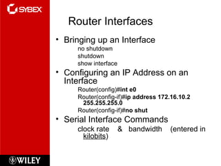 Router Interfaces Bringing up an Interface no shutdown shutdown show interface Configuring an IP Address on an Interface Router(config)# int e0 Router(config-if)# ip address 172.16.10.2 255.255.255.0 Router(config-if)# no shut Serial Interface Commands clock rate  &  bandwidth  (entered in  kilobits ) 