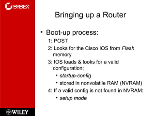 Bringing up a Router Boot-up process: 1: POST 2: Looks for the Cisco IOS from  Flash  memory 3: IOS loads & looks for a valid configuration; startup-config stored in nonvolatile RAM (NVRAM) 4: If a valid config is not found in NVRAM: setup mode 