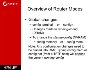 Overview of Router Modes Global changes: config terminal  or  config t Changes made to  running-config  (DRAM) To change the  startup-config  (NVRAM) config memory  or  config mem Note: Any configuration changes need to be placed into RAM. Typing config mem or config net (from a TFTP host) will  append  the current  running-config 