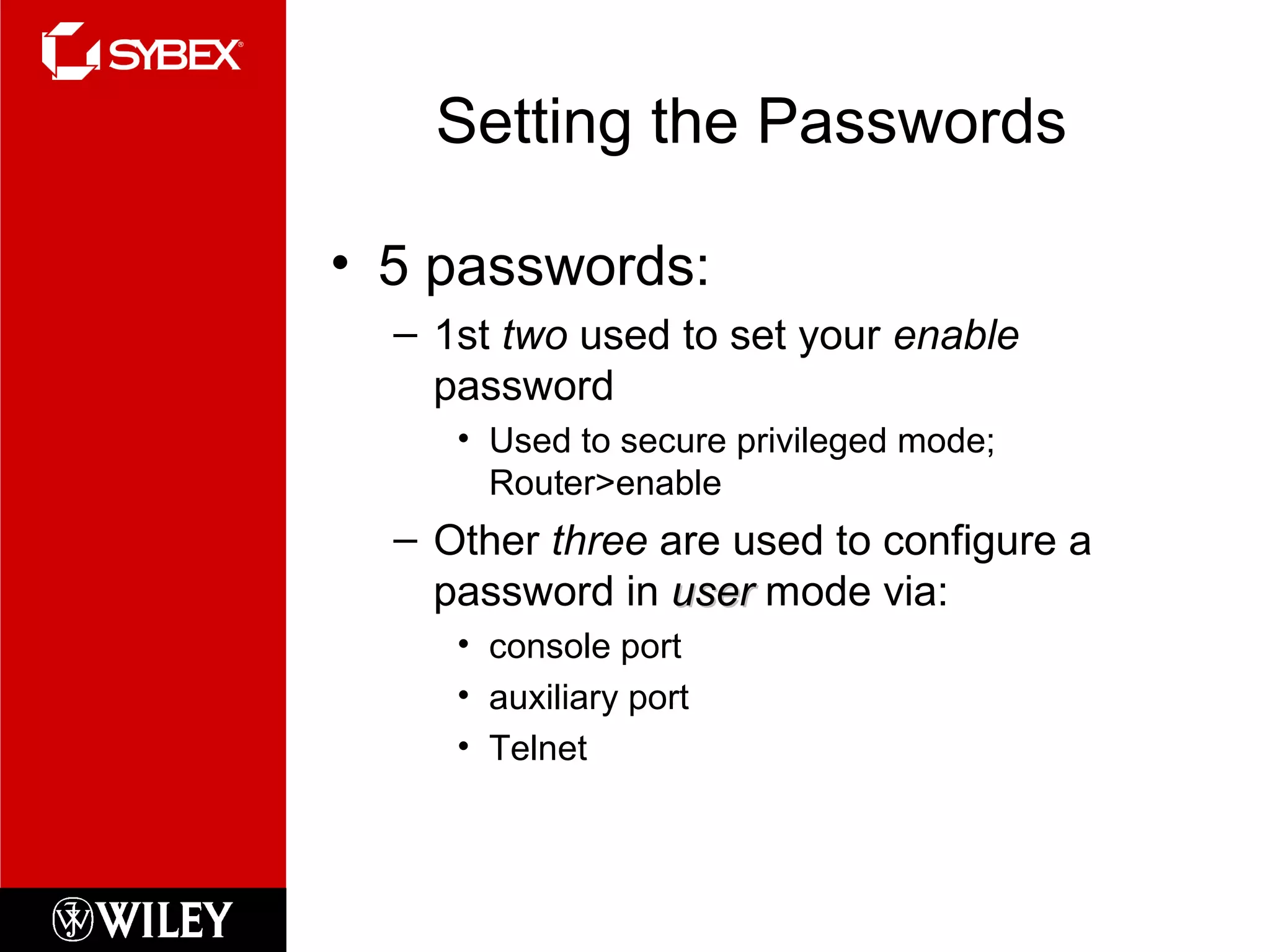 Setting the Passwords
• 5 passwords:
– 1st two used to set your enable
password
• Used to secure privileged mode;
Router>enable
– Other three are used to configure a
password in useruser mode via:
• console port
• auxiliary port
• Telnet
 