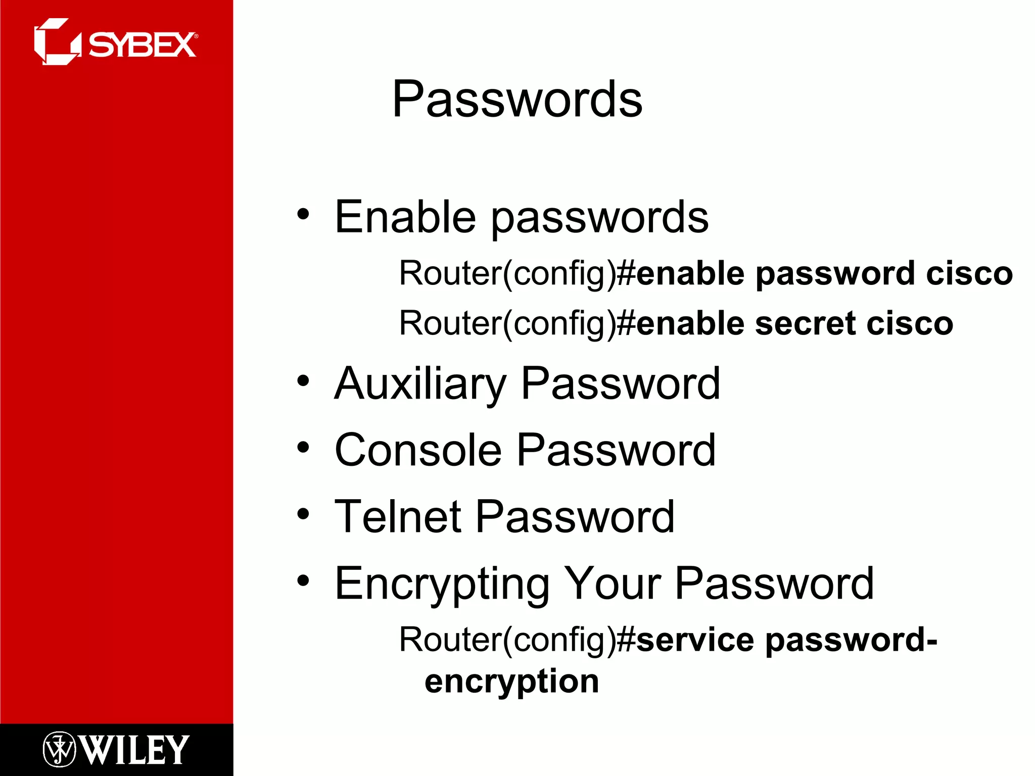 Passwords
• Enable passwords
Router(config)#enable password cisco
Router(config)#enable secret cisco
• Auxiliary Password
• Console Password
• Telnet Password
• Encrypting Your Password
Router(config)#service password-
encryption
 