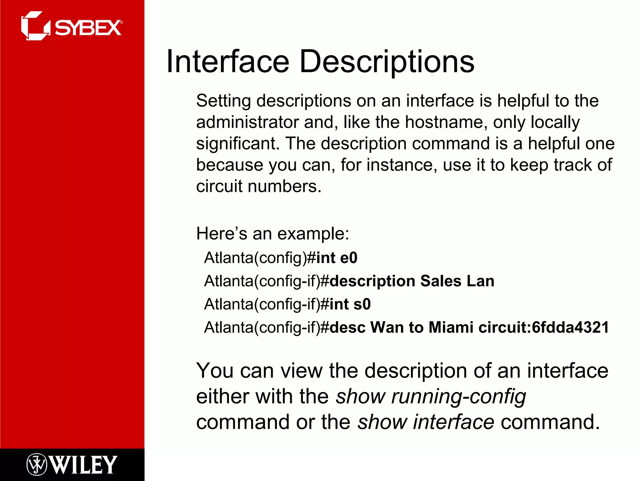 Interface Descriptions
Setting descriptions on an interface is helpful to the
administrator and, like the hostname, only locally
significant. The description command is a helpful one
because you can, for instance, use it to keep track of
circuit numbers.
Here’s an example:
Atlanta(config)#int e0
Atlanta(config-if)#description Sales Lan
Atlanta(config-if)#int s0
Atlanta(config-if)#desc Wan to Miami circuit:6fdda4321
You can view the description of an interface
either with the show running-config
command or the show interface command.
 