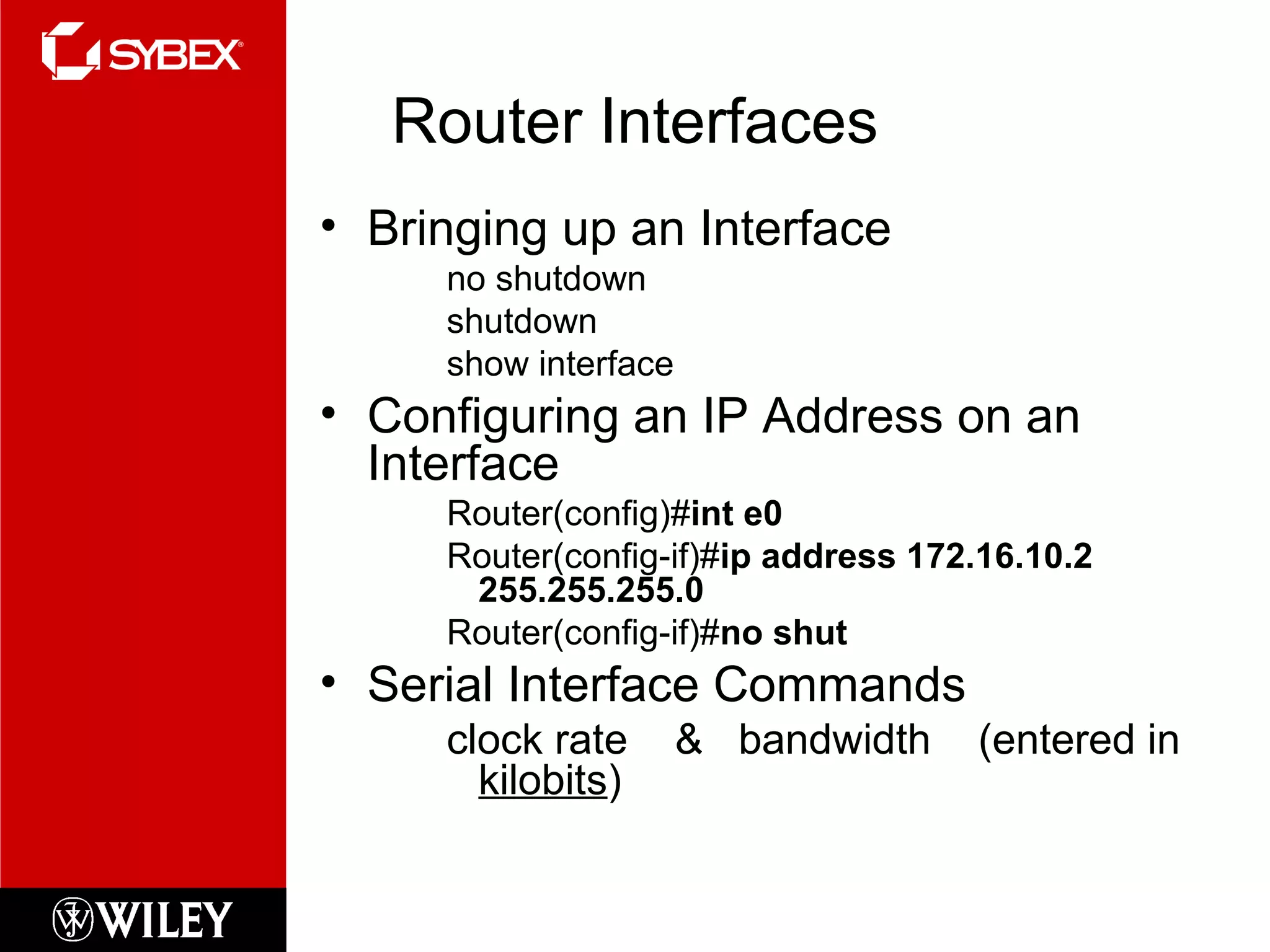 Router Interfaces
• Bringing up an Interface
no shutdown
shutdown
show interface
• Configuring an IP Address on an
Interface
Router(config)#int e0
Router(config-if)#ip address 172.16.10.2
255.255.255.0
Router(config-if)#no shut
• Serial Interface Commands
clock rate & bandwidth (entered in
kilobits)
 