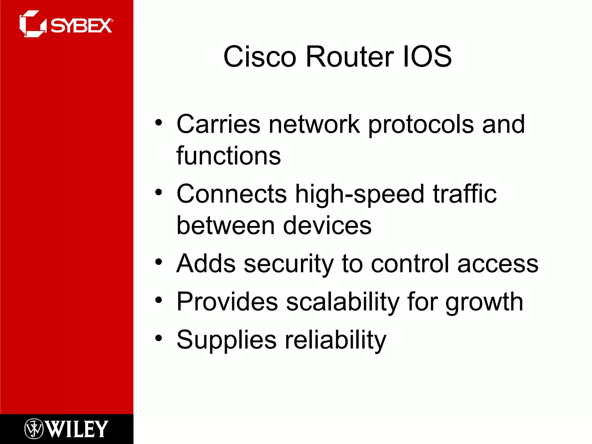 Cisco Router IOS
• Carries network protocols and
functions
• Connects high-speed traffic
between devices
• Adds security to control access
• Provides scalability for growth
• Supplies reliability
 