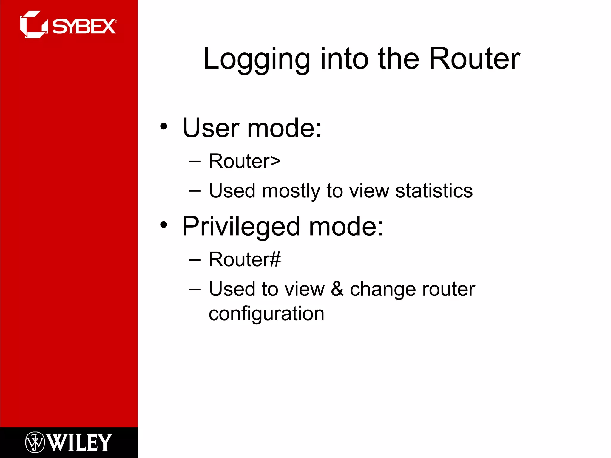 Logging into the Router
• User mode:
– Router>
– Used mostly to view statistics
• Privileged mode:
– Router#
– Used to view & change router
configuration
 