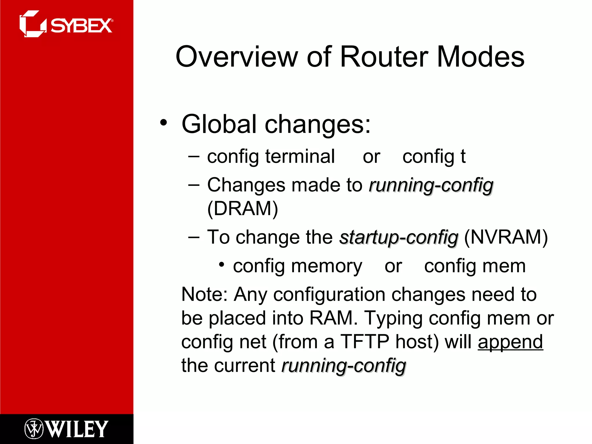 Overview of Router Modes
• Global changes:
– config terminal or config t
– Changes made to running-configrunning-config
(DRAM)
– To change the startup-configstartup-config (NVRAM)
• config memory or config mem
Note: Any configuration changes need to
be placed into RAM. Typing config mem or
config net (from a TFTP host) will append
the current running-configrunning-config
 
