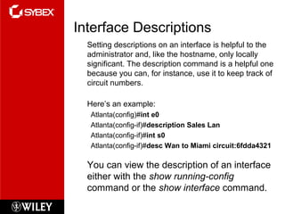Interface Descriptions
Setting descriptions on an interface is helpful to the
administrator and, like the hostname, only locally
significant. The description command is a helpful one
because you can, for instance, use it to keep track of
circuit numbers.
Here’s an example:
Atlanta(config)#int e0
Atlanta(config-if)#description Sales Lan
Atlanta(config-if)#int s0
Atlanta(config-if)#desc Wan to Miami circuit:6fdda4321
You can view the description of an interface
either with the show running-config
command or the show interface command.
 