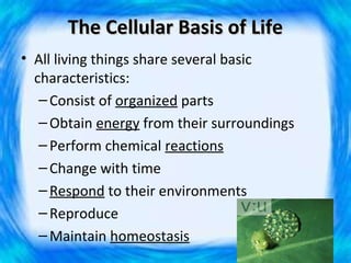 The Cellular Basis of Life
• All living things share several basic
  characteristics:
   – Consist of organized parts
   – Obtain energy from their surroundings
   – Perform chemical reactions
   – Change with time
   – Respond to their environments
   – Reproduce
   – Maintain homeostasis
 