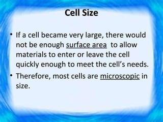 Cell Size

• If a cell became very large, there would
  not be enough surface area to allow
  materials to enter or leave the cell
  quickly enough to meet the cell’s needs.
• Therefore, most cells are microscopic in
  size.
 