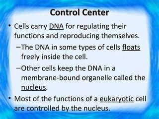 Control Center
• Cells carry DNA for regulating their
  functions and reproducing themselves.
   – The DNA in some types of cells floats
     freely inside the cell.
   – Other cells keep the DNA in a
     membrane-bound organelle called the
     nucleus.
• Most of the functions of a eukaryotic cell
  are controlled by the nucleus.
 