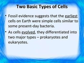 Two Basic Types of Cells
• Fossil evidence suggests that the earliest
  cells on Earth were simple cells similar to
  some present-day bacteria.
• As cells evolved, they differentiated into
  two major types – prokaryotes and
  eukaryotes.
 