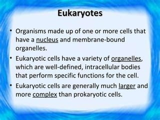 Eukaryotes
• Organisms made up of one or more cells that
  have a nucleus and membrane-bound
  organelles.
• Eukaryotic cells have a variety of organelles,
  which are well-defined, intracellular bodies
  that perform specific functions for the cell.
• Eukaryotic cells are generally much larger and
  more complex than prokaryotic cells.
 