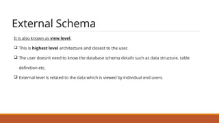 External Schema
It is also known as view level.
 This is highest level architecture and closest to the user.
 The user doesn’t need to know the database schema details such as data structure, table
definition etc.
 External level is related to the data which is viewed by individual end users.
 