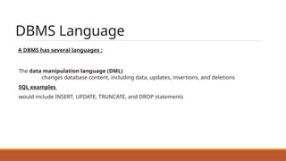 DBMS Language
A DBMS has several languages :
The data manipulation language (DML)
changes database content, including data, updates, insertions, and deletions
SQL examples
would include INSERT, UPDATE, TRUNCATE, and DROP statements
 