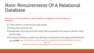 Basic Requirements Of A Relational
Database
We now turn to the guidelines used to develop a properly structured relational
database.
 . Every column in a row must be single valued
 Primary keys cannot be null.
 Foreign keys, if not null, must have values that correspond to the value of a primary key in
another table
 All nonkey attributes in a table must describe a characteristic of the object identified by the
primary key
These four constraints produce a well-structured (normalized) database in which
data are
consistent and data redundancy is minimized and controlled.
 