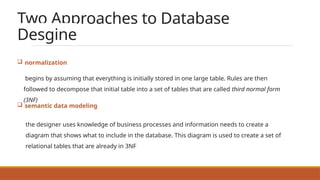 Two Approaches to Database
Desgine
 normalization
begins by assuming that everything is initially stored in one large table. Rules are then
followed to decompose that initial table into a set of tables that are called third normal form
(3NF)
 semantic data modeling
the designer uses knowledge of business processes and information needs to create a
diagram that shows what to include in the database. This diagram is used to create a set of
relational tables that are already in 3NF
 