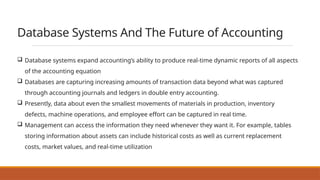 Database Systems And The Future of Accounting
 Database systems expand accounting’s ability to produce real-time dynamic reports of all aspects
of the accounting equation
 Databases are capturing increasing amounts of transaction data beyond what was captured
through accounting journals and ledgers in double entry accounting.
 Presently, data about even the smallest movements of materials in production, inventory
defects, machine operations, and employee effort can be captured in real time.
 Management can access the information they need whenever they want it. For example, tables
storing information about assets can include historical costs as well as current replacement
costs, market values, and real-time utilization
 