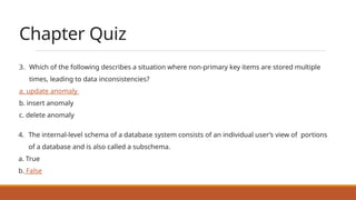 Chapter Quiz
3. Which of the following describes a situation where non-primary key items are stored multiple
times, leading to data inconsistencies?
a. update anomaly
b. insert anomaly
c. delete anomaly
4. The internal-level schema of a database system consists of an individual user’s view of portions
of a database and is also called a subschema.
a. True
b. False
 