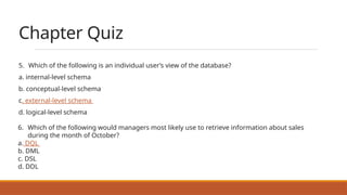 Chapter Quiz
5. Which of the following is an individual user’s view of the database?
a. internal-level schema
b. conceptual-level schema
c. external-level schema
d. logical-level schema
6. Which of the following would managers most likely use to retrieve information about sales
during the month of October?
a. DQL
b. DML
c. DSL
d. DDL
 
