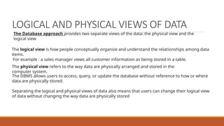 LOGICAL AND PHYSICAL VIEWS OF DATA
The logical view is how people conceptually organize and understand the relationships among data
items.
For example : a sales manager views all customer information as being stored in a table.
The physical view refers to the way data are physically arranged and stored in the
computer system.
The DBMS allows users to access, query, or update the database without reference to how or where
data are physically stored.
Separating the logical and physical views of data also means that users can change their logical view
of data without changing the way data are physically stored
The Database approach provides two separate views of the data: the physical view and the
logical view
 