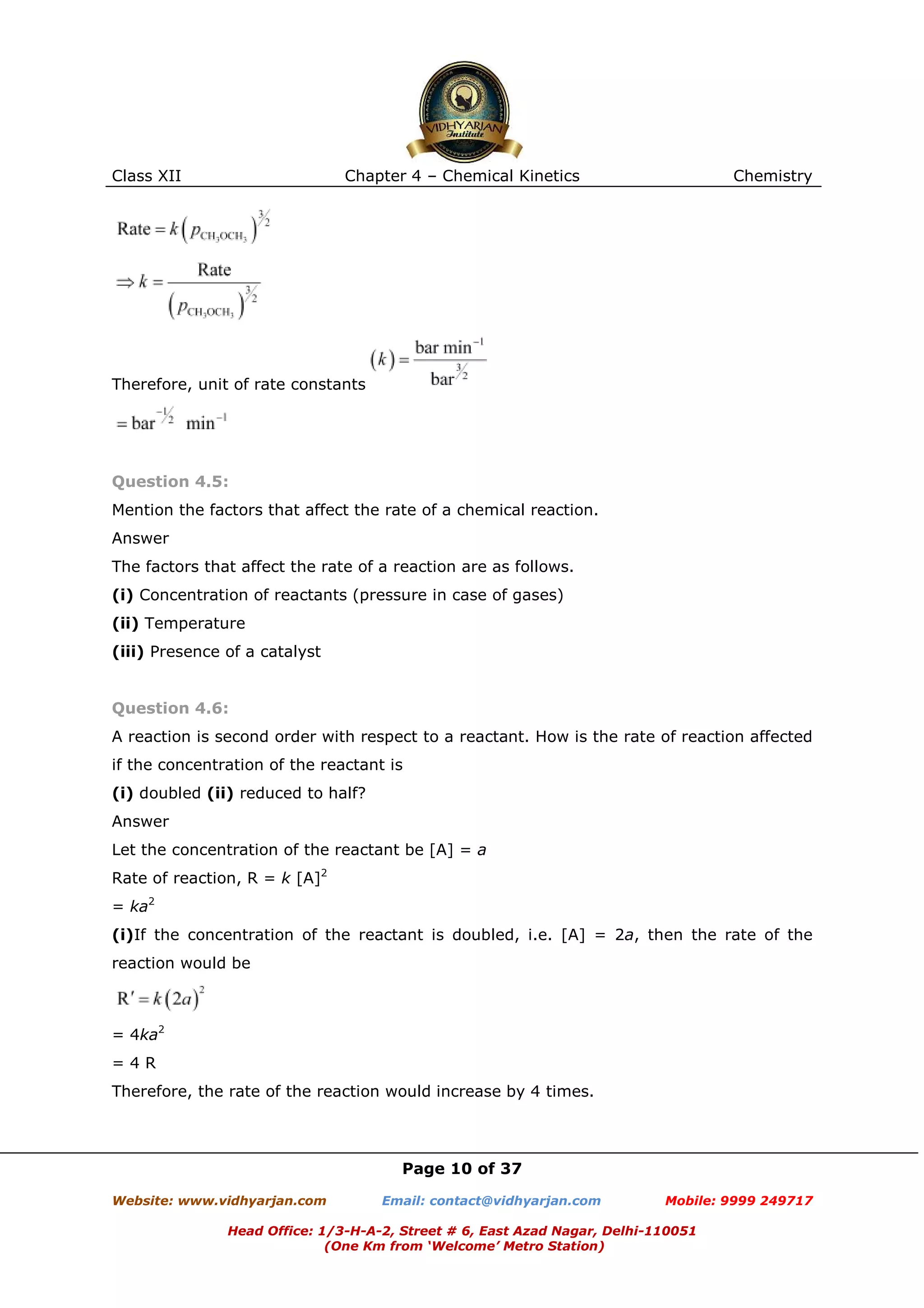 Class XII

Chapter 4 – Chemical Kinetics

Chemistry

Therefore, unit of rate constants

Question 4.5:
Mention the factors that affect the rate of a chemical reaction.
Answer
The factors that affect the rate of a reaction are as follows.
(i) Concentration of reactants (pressure in case of gases)
(ii) Temperature
(iii) Presence of a catalyst

Question 4.6:
A reaction is second order with respect to a reactant. How is the rate of reaction affected
if the concentration of the reactant is
(i) doubled (ii) reduced to half?
Answer
Let the concentration of the reactant be [A] = a
Rate of reaction, R = k [A]2
= ka2
(i)If the concentration of the reactant is doubled, i.e. [A] = 2a, then the rate of the
reaction would be

= 4ka2
=4R
Therefore, the rate of the reaction would increase by 4 times.

Page 10 of 37
Website: www.vidhyarjan.com

Email: contact@vidhyarjan.com

Mobile: 9999 249717

Head Office: 1/3-H-A-2, Street # 6, East Azad Nagar, Delhi-110051
(One Km from ‘Welcome’ Metro Station)

 