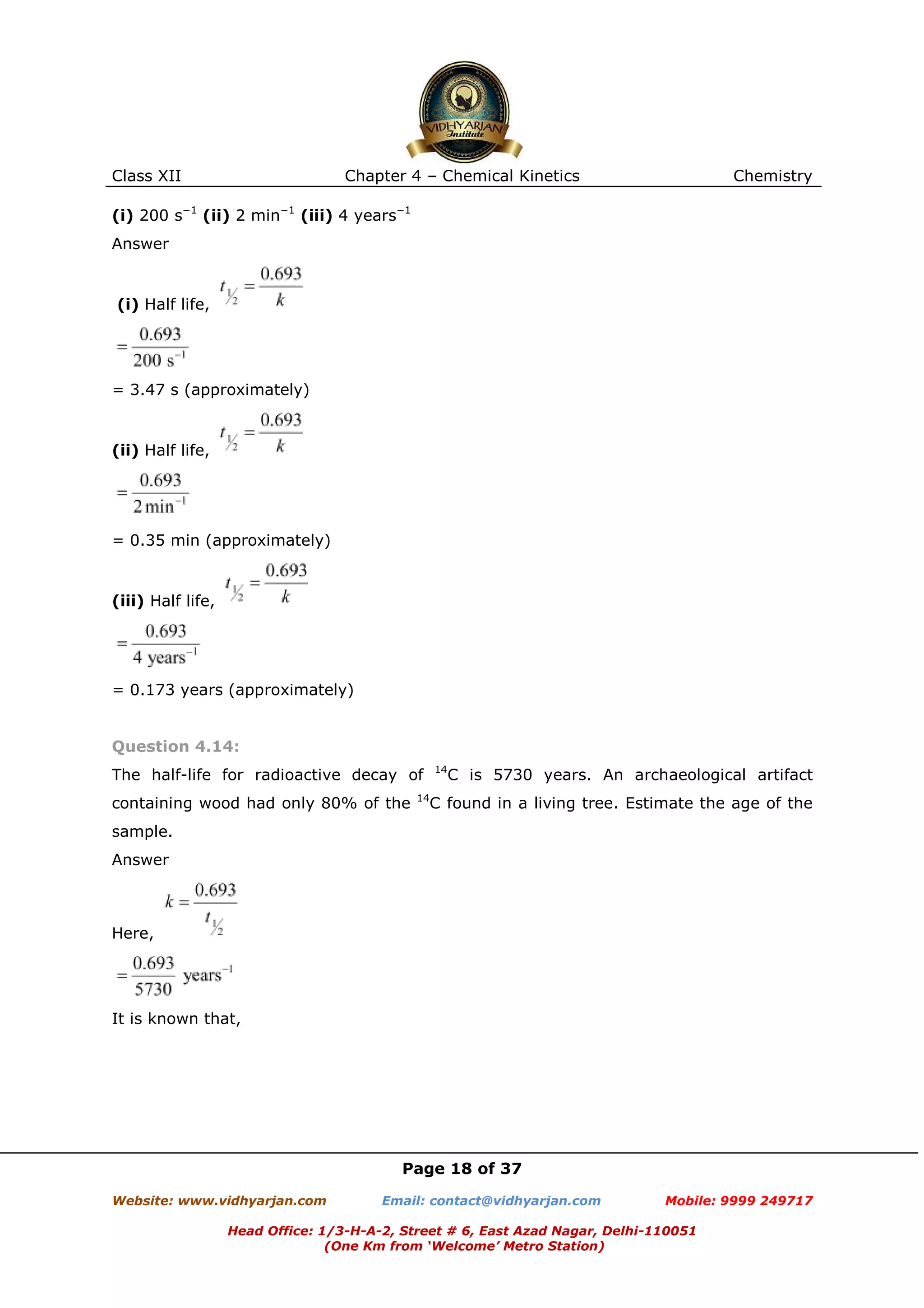 Class XII

Chapter 4 – Chemical Kinetics

Chemistry

(i) 200 s−1 (ii) 2 min−1 (iii) 4 years−1
Answer

(i) Half life,

= 3.47 s (approximately)

(ii) Half life,

= 0.35 min (approximately)

(iii) Half life,

= 0.173 years (approximately)

Question 4.14:
14

The half-life for radioactive decay of
containing wood had only 80% of the

C is 5730 years. An archaeological artifact

14

C found in a living tree. Estimate the age of the

sample.
Answer

Here,

It is known that,

Page 18 of 37
Website: www.vidhyarjan.com

Email: contact@vidhyarjan.com

Mobile: 9999 249717

Head Office: 1/3-H-A-2, Street # 6, East Azad Nagar, Delhi-110051
(One Km from ‘Welcome’ Metro Station)

 