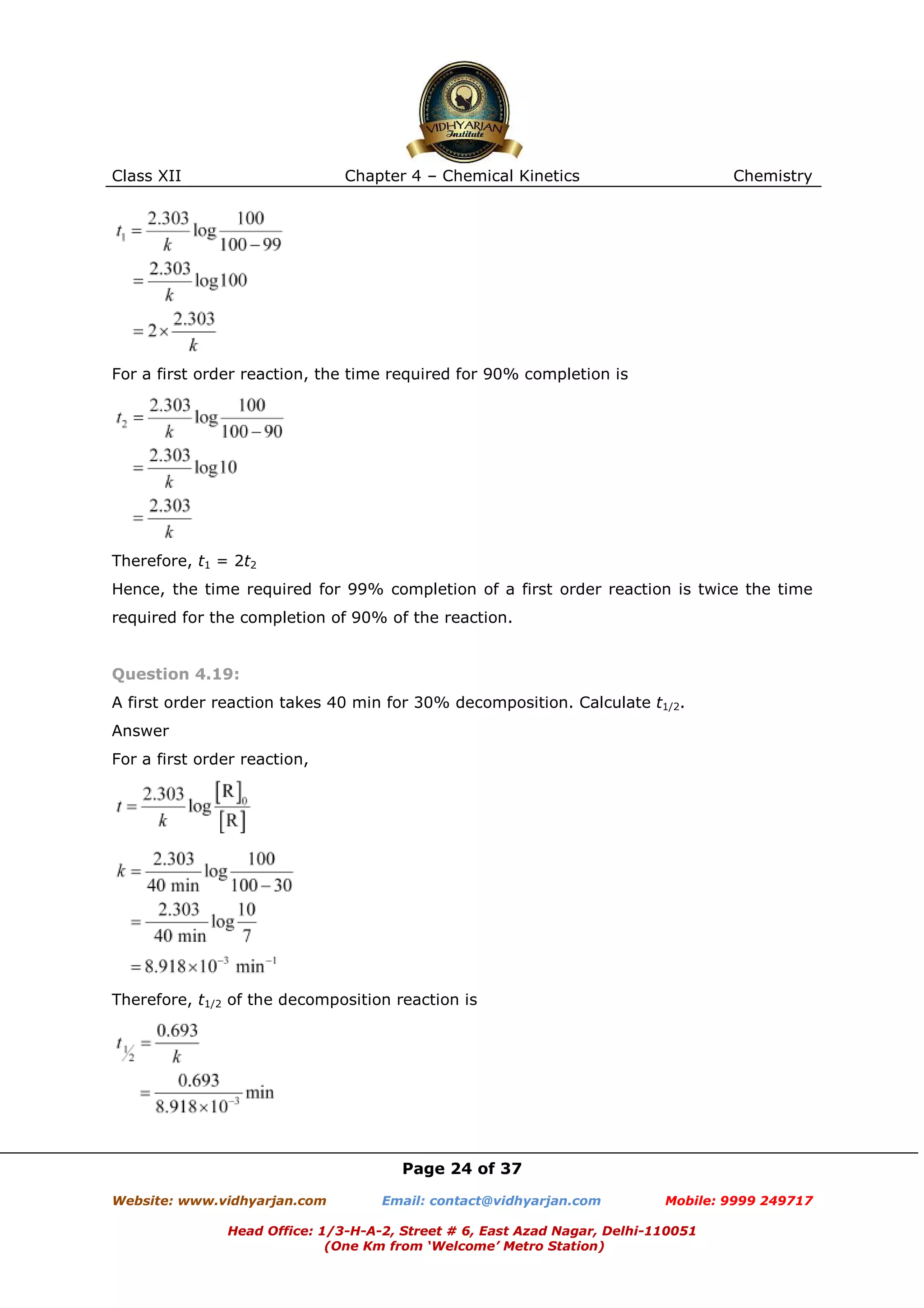Class XII

Chapter 4 – Chemical Kinetics

Chemistry

For a first order reaction, the time required for 90% completion is

Therefore, t1 = 2t2
Hence, the time required for 99% completion of a first order reaction is twice the time
required for the completion of 90% of the reaction.

Question 4.19:
A first order reaction takes 40 min for 30% decomposition. Calculate t1/2.
Answer
For a first order reaction,

Therefore, t1/2 of the decomposition reaction is

Page 24 of 37
Website: www.vidhyarjan.com

Email: contact@vidhyarjan.com

Mobile: 9999 249717

Head Office: 1/3-H-A-2, Street # 6, East Azad Nagar, Delhi-110051
(One Km from ‘Welcome’ Metro Station)

 