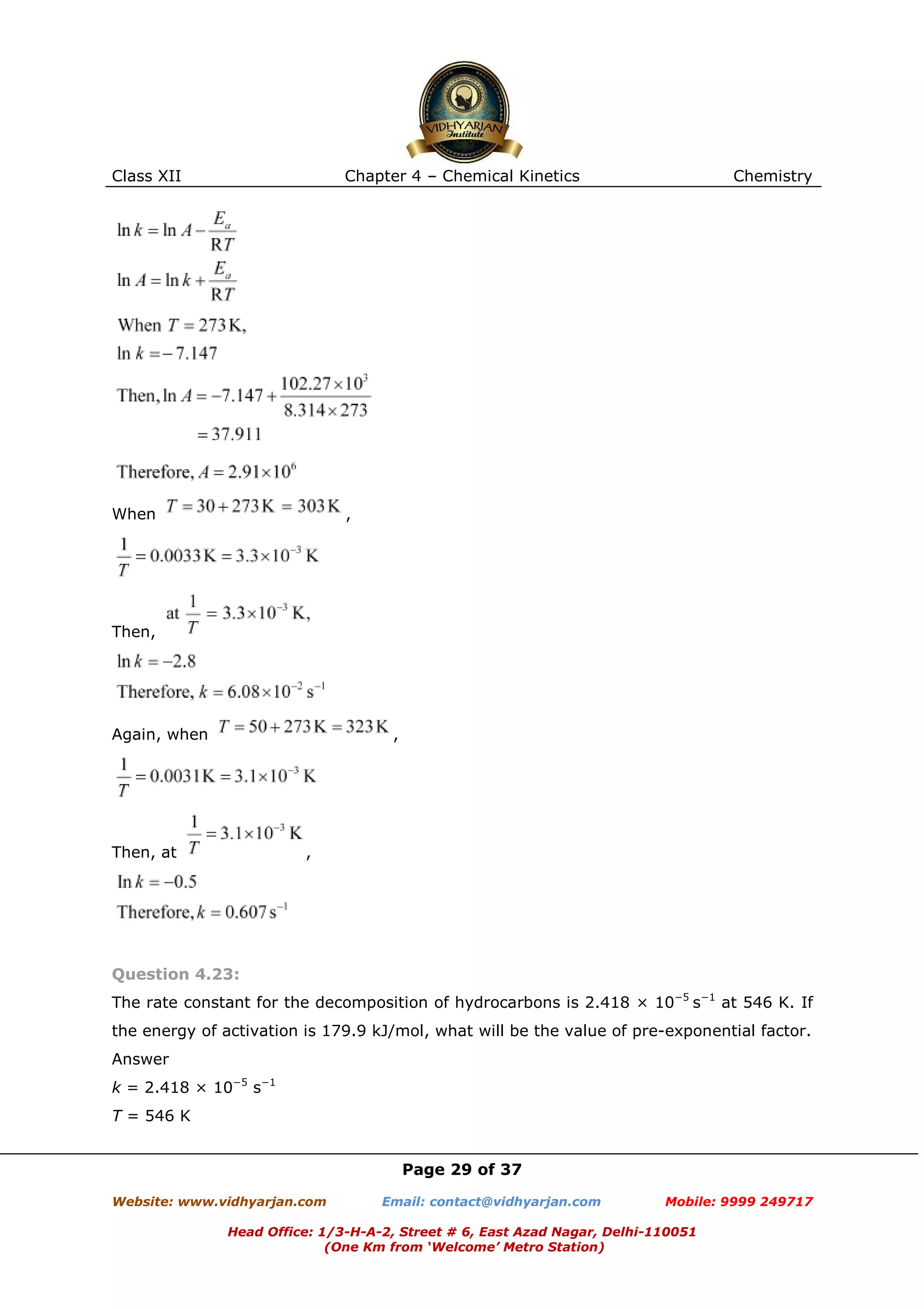 Class XII

Chapter 4 – Chemical Kinetics

When

Chemistry

,

Then,

Again, when

,

Then, at

,

Question 4.23:
The rate constant for the decomposition of hydrocarbons is 2.418 × 10−5 s−1 at 546 K. If
the energy of activation is 179.9 kJ/mol, what will be the value of pre-exponential factor.
Answer
k = 2.418 × 10−5 s−1
T = 546 K
Page 29 of 37
Website: www.vidhyarjan.com

Email: contact@vidhyarjan.com

Mobile: 9999 249717

Head Office: 1/3-H-A-2, Street # 6, East Azad Nagar, Delhi-110051
(One Km from ‘Welcome’ Metro Station)

 